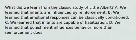 What did we learn from the classic study of Little Albert? A. We learned that infants are influenced by reinforcement. B. We learned that emotional responses can be classically conditioned. C. We learned that infants are capable of habituation. D. We learned that punishment influences behavior more than reinforcement does.