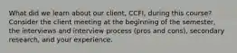 What did we learn about our client, CCFI, during this course? Consider the client meeting at the beginning of the semester, the interviews and interview process (pros and cons), secondary research, and your experience.