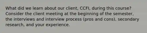 What did we learn about our client, CCFI, during this course? Consider the client meeting at the beginning of the semester, the interviews and interview process (pros and cons), secondary research, and your experience.