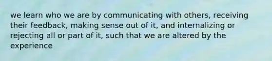 we learn who we are by communicating with others, receiving their feedback, making sense out of it, and internalizing or rejecting all or part of it, such that we are altered by the experience