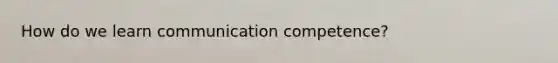 How do we learn communication competence?