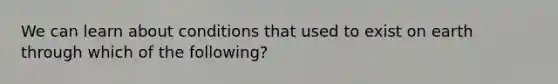 We can learn about conditions that used to exist on earth through which of the following?