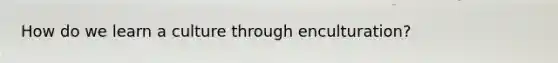 How do we learn a culture through enculturation?