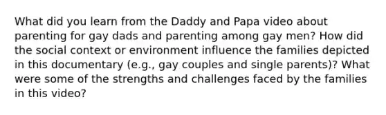 What did you learn from the Daddy and Papa video about parenting for gay dads and parenting among gay men? How did the social context or environment influence the families depicted in this documentary (e.g., gay couples and single parents)? What were some of the strengths and challenges faced by the families in this video?