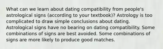 What can we learn about dating compatibility from people's astrological signs (according to your textbook)? Astrology is too complicated to draw simple conclusions about dating. Astrological signs have no bearing on dating compatibility. Some combinations of signs are best avoided. Some combinations of signs are more likely to produce good matches.