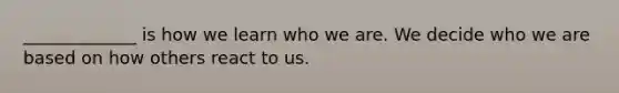 _____________ is how we learn who we are. We decide who we are based on how others react to us.