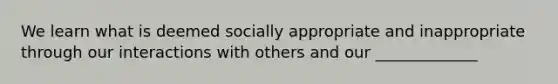 We learn what is deemed socially appropriate and inappropriate through our interactions with others and our _____________