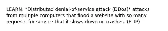 LEARN: *Distributed denial-of-service attack (DDos)* attacks from multiple computers that flood a website with so many requests for service that it slows down or crashes. (FLIP)