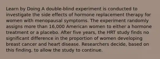 Learn by Doing A double-blind experiment is conducted to investigate the side effects of hormone replacement therapy for women with menopausal symptoms. The experiment randomly assigns more than 16,000 American women to either a hormone treatment or a placebo. After five years, the HRT study finds no significant difference in the proportion of women developing breast cancer and heart disease. Researchers decide, based on this finding, to allow the study to continue.