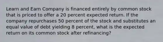 Learn and Earn Company is financed entirely by common stock that is priced to offer a 20 percent expected return. If the company repurchases 50 percent of the stock and substitutes an equal value of debt yielding 8 percent, what is the expected return on its common stock after refinancing?