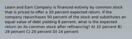 Learn and Earn Company is financed entirely by common stock that is priced to offer a 20 percent expected return. If the company repurchases 50 percent of the stock and substitutes an equal value of debt yielding 8 percent, what is the expected return on its common stock after refinancing? A) 32 percent B) 28 percent C) 20 percent D) 14 percent