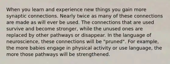 When you learn and experience new things you gain more synaptic connections. Nearly twice as many of these connections are made as will ever be used. The connections that are used survive and become stronger, while the unused ones are replaced by other pathways or disappear. In the language of neuroscience, these connections will be "pruned". For example, the more babies engage in physical activity or use language, the more those pathways will be strengthened.