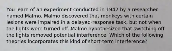 You learn of an experiment conducted in 1942 by a researcher named Malmo. Malmo discovered that monkeys with certain lesions were impaired in a delayed-response task, but not when the lights were turned off. Malmo hypothesized that switching off the lights removed potential interference. Which of the following theories incorporates this kind of short-term interference?