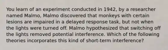 You learn of an experiment conducted in 1942, by a researcher named Malmo, Malmo discovered that monkeys with certain lesions are impaired in a delayed response task, but not when the lights were turned off. Malmo hypothesized that switching off the lights removed potential interference. Which of the following theories incorporates this kind of short-term interference?