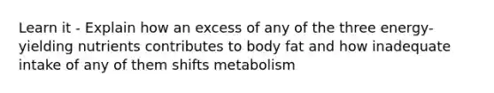 Learn it - Explain how an excess of any of the three energy-yielding nutrients contributes to body fat and how inadequate intake of any of them shifts metabolism