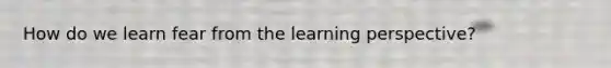 How do we learn fear from the learning perspective?