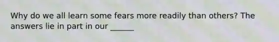 Why do we all learn some fears more readily than others? The answers lie in part in our ______
