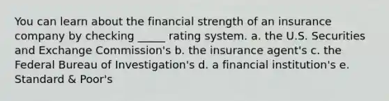 You can learn about the financial strength of an insurance company by checking _____ rating system. a. the U.S. Securities and Exchange Commission's b. the insurance agent's c. the Federal Bureau of Investigation's d. a financial institution's e. Standard & Poor's