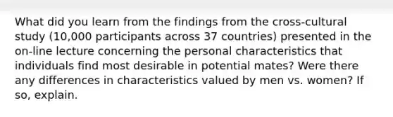 What did you learn from the findings from the cross-cultural study (10,000 participants across 37 countries) presented in the on-line lecture concerning the personal characteristics that individuals find most desirable in potential mates? Were there any differences in characteristics valued by men vs. women? If so, explain.