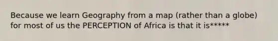 Because we learn Geography from a map (rather than a globe) for most of us the PERCEPTION of Africa is that it is*****