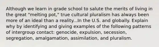 Although we learn in grade school to salute the merits of living in the great "melting pot," true cultural pluralism has always been more of an ideal than a reality...In the U.S. and globally. Explain why by identifying and giving examples of the following patterns of intergroup contact: genocide, expulsion, secession, segregation, amalgamation, assimilation, and pluralism.