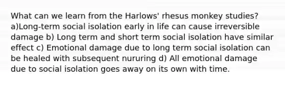 What can we learn from the Harlows' rhesus monkey studies? a)Long-term social isolation early in life can cause irreversible damage b) Long term and short term social isolation have similar effect c) Emotional damage due to long term social isolation can be healed with subsequent nururing d) All emotional damage due to social isolation goes away on its own with time.