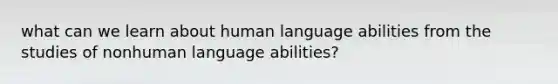 what can we learn about human language abilities from the studies of nonhuman language abilities?