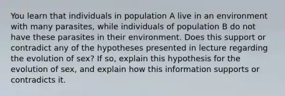 You learn that individuals in population A live in an environment with many parasites, while individuals of population B do not have these parasites in their environment. Does this support or contradict any of the hypotheses presented in lecture regarding the evolution of sex? If so, explain this hypothesis for the evolution of sex, and explain how this information supports or contradicts it.