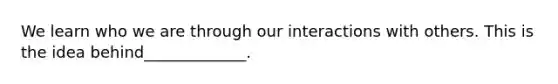 We learn who we are through our interactions with others. This is the idea behind_____________.