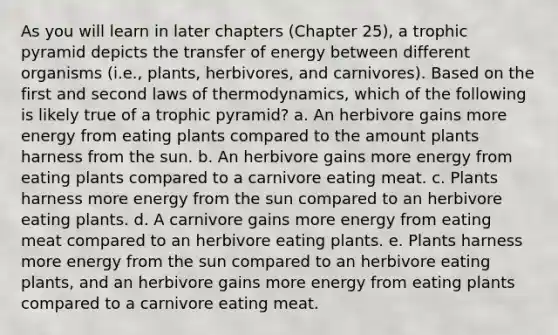 As you will learn in later chapters (Chapter 25), a trophic pyramid depicts the transfer of energy between different organisms (i.e., plants, herbivores, and carnivores). Based on the first and second laws of thermodynamics, which of the following is likely true of a trophic pyramid? a. An herbivore gains more energy from eating plants compared to the amount plants harness from the sun. b. An herbivore gains more energy from eating plants compared to a carnivore eating meat. c. Plants harness more energy from the sun compared to an herbivore eating plants. d. A carnivore gains more energy from eating meat compared to an herbivore eating plants. e. Plants harness more energy from the sun compared to an herbivore eating plants, and an herbivore gains more energy from eating plants compared to a carnivore eating meat.