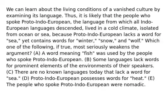 We can learn about the living conditions of a vanished culture by examining its language. Thus, it is likely that the people who spoke Proto-Indo-European, the language from which all Indo-European languages descended, lived in a cold climate, isolated from ocean or sea, because Proto-Indo-European lacks a word for "sea," yet contains words for "winter," "snow," and "wolf." Which one of the following, if true, most seriously weakens the argument? (A) A word meaning "fish" was used by the people who spoke Proto-Indo-European. (B) Some languages lack words for prominent elements of the environments of their speakers. (C) There are no known languages today that lack a word for "sea." (D) Proto-Indo-European possesses words for "heat." (E) The people who spoke Proto-Indo-European were nomadic.