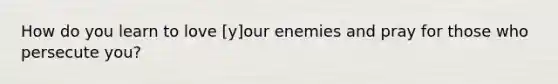 How do you learn to love [y]our enemies and pray for those who persecute you?