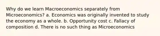 Why do we learn Macroeconomics separately from Microeconomics? a. Economics was originally invented to study the economy as a whole. b. Opportunity cost c. Fallacy of composition d. There is no such thing as Microeconomics