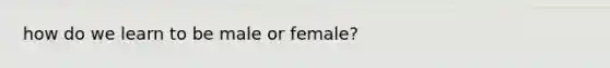 how do we learn to be male or female?