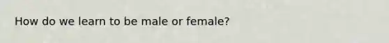 How do we learn to be male or female?