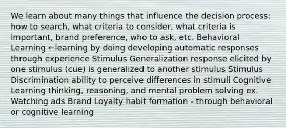 We learn about many things that influence the decision process: how to search, what criteria to consider, what criteria is important, brand preference, who to ask, etc. Behavioral Learning ←learning by doing developing automatic responses through experience Stimulus Generalization response elicited by one stimulus (cue) is generalized to another stimulus Stimulus Discrimination ability to perceive differences in stimuli Cognitive Learning thinking, reasoning, and mental problem solving ex. Watching ads Brand Loyalty habit formation - through behavioral or cognitive learning