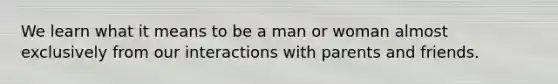 We learn what it means to be a man or woman almost exclusively from our interactions with parents and friends.