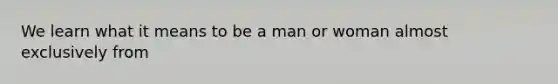 We learn what it means to be a man or woman almost exclusively from