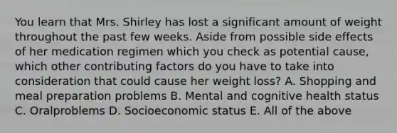 You learn that Mrs. Shirley has lost a significant amount of weight throughout the past few weeks. Aside from possible side effects of her medication regimen which you check as potential cause, which other contributing factors do you have to take into consideration that could cause her weight loss? A. Shopping and meal preparation problems B. Mental and cognitive health status C. Oralproblems D. Socioeconomic status E. All of the above