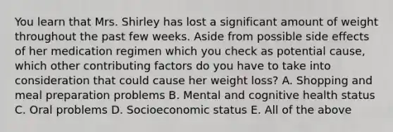 You learn that Mrs. Shirley has lost a significant amount of weight throughout the past few weeks. Aside from possible side effects of her medication regimen which you check as potential cause, which other contributing factors do you have to take into consideration that could cause her weight loss? A. Shopping and meal preparation problems B. Mental and cognitive health status C. Oral problems D. Socioeconomic status E. All of the above