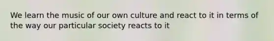 We learn the music of our own culture and react to it in terms of the way our particular society reacts to it