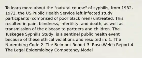 To learn more about the "natural course" of syphilis, from 1932-1972, the US Public Health Service left infected study participants (comprised of poor black men) untreated. This resulted in pain, blindness, infertility, and death, as well as transmission of the disease to partners and children. The Tuskegee Syphilis Study, is a sentinel public health event because of these ethical violations and resulted in: 1. The Nuremberg Code 2. The Belmont Report 3. Rose-Welch Report 4. The Legal Epidemiology Competency Model