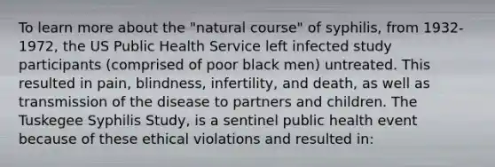 To learn more about the "natural course" of syphilis, from 1932-1972, the US Public Health Service left infected study participants (comprised of poor black men) untreated. This resulted in pain, blindness, infertility, and death, as well as transmission of the disease to partners and children. The Tuskegee Syphilis Study, is a sentinel public health event because of these ethical violations and resulted in: