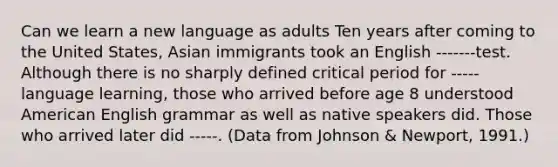 Can we learn a new language as adults Ten years after coming to the United States, Asian immigrants took an English -------test. Although there is no sharply defined critical period for -----language learning, those who arrived before age 8 understood American English grammar as well as native speakers did. Those who arrived later did -----. (Data from Johnson & Newport, 1991.)