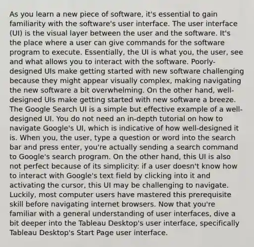 As you learn a new piece of software, it's essential to gain familiarity with the software's user interface. The user interface (UI) is the visual layer between the user and the software. It's the place where a user can give commands for the software program to execute. Essentially, the UI is what you, the user, see and what allows you to interact with the software. Poorly-designed UIs make getting started with new software challenging because they might appear visually complex, making navigating the new software a bit overwhelming. On the other hand, well-designed UIs make getting started with new software a breeze. The Google Search UI is a simple but effective example of a well-designed UI. You do not need an in-depth tutorial on how to navigate Google's UI, which is indicative of how well-designed it is. When you, the user, type a question or word into the search bar and press enter, you're actually sending a search command to Google's search program. On the other hand, this UI is also not perfect because of its simplicity: if a user doesn't know how to interact with Google's text field by clicking into it and activating the cursor, this UI may be challenging to navigate. Luckily, most computer users have mastered this prerequisite skill before navigating internet browsers. Now that you're familiar with a general understanding of user interfaces, dive a bit deeper into the Tableau Desktop's user interface, specifically Tableau Desktop's Start Page user interface.