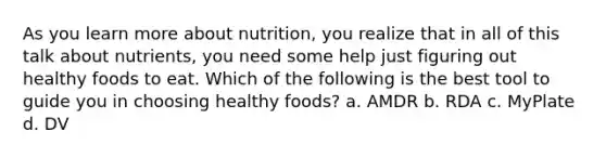 As you learn more about nutrition, you realize that in all of this talk about nutrients, you need some help just figuring out healthy foods to eat. Which of the following is the best tool to guide you in choosing healthy foods? a. AMDR b. RDA c. MyPlate d. DV