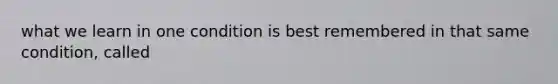 what we learn in one condition is best remembered in that same condition, called