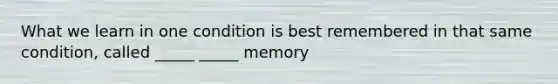 What we learn in one condition is best remembered in that same condition, called _____ _____ memory