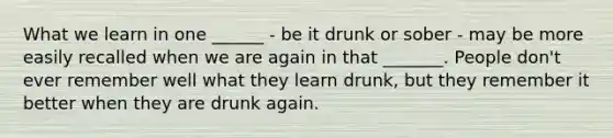 What we learn in one ______ - be it drunk or sober - may be more easily recalled when we are again in that _______. People don't ever remember well what they learn drunk, but they remember it better when they are drunk again.