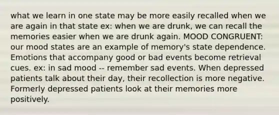 what we learn in one state may be more easily recalled when we are again in that state ex: when we are drunk, we can recall the memories easier when we are drunk again. MOOD CONGRUENT: our mood states are an example of memory's state dependence. Emotions that accompany good or bad events become retrieval cues. ex: in sad mood -- remember sad events. When depressed patients talk about their day, their recollection is more negative. Formerly depressed patients look at their memories more positively.